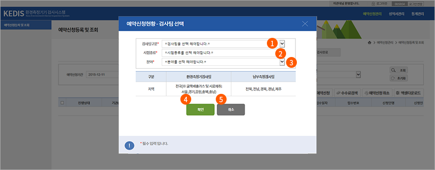 2. 검사팀 선택
  1. 검사팀구분을 선택합니다. (환경측정기검사부과 남부측정기검사부으로 구분)
  2. 시험종류를 선택합니다.
  3. 분야를 선택합니다. (환경측정기검사부과 남부측정기검사부의 시험·검사 분야는 구분이 되어 있음)
  4. “확인” 버튼을 클릭합니다. (‘환경측정기검사부(남부측정기검사부)으로 예약신청을 진행하시겠습니까?’ 확인창이 나타나고, “확인” 버튼 클릭)
  5. “취소” 버튼을 클릭하면, 화면이 닫힙니다.