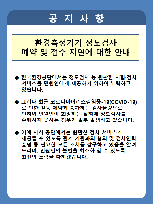공지사항 환경측정기기 정도검사 예약 및 접수 지연에 대한 안내 1. 한국환경공단에서는 정도검사 등 원활한 시험검사 서비스를 민원인에게 제공하기 위하여 노력하고 있습니다. 그러나 최근 코로나바이러스 감염증-19(COVID-19)로 인한 활동 제약과 증가하는 검사물량으로 인하여 민원인이 희망하는 날짜에 정도검사를 수행하지 못하는 경우가 일부 발생하고 있습니다. 이에 저희 공단에서는 원활한 검사 서비스가 제공될 수 있도록 관계 기관과의 협의 및 검사인력 충원 등 필요한 모든 조치를 강구하고 있음을 알려드리며, 민원인의 불편을 최소화 할 수 있도록 최선을 다하겠습니다.